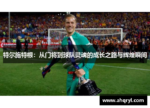 特尔施特根：从门将到球队灵魂的成长之路与辉煌瞬间