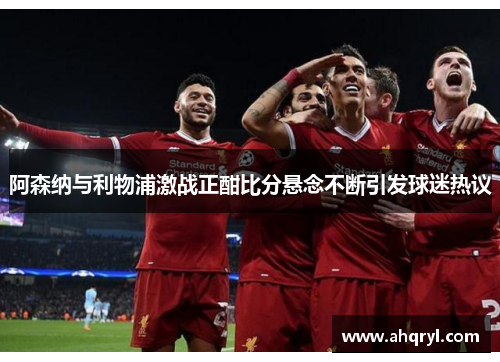 阿森纳与利物浦激战正酣比分悬念不断引发球迷热议