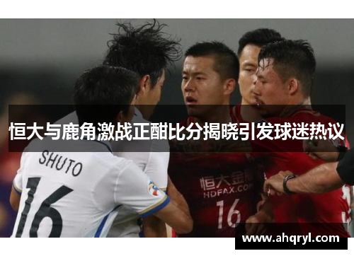 恒大与鹿角激战正酣比分揭晓引发球迷热议